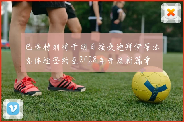 巴洛特利将于明日接受迪拜伊蒂法克体检签约至2028年开启新篇章