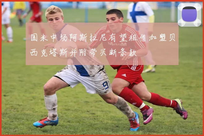 国米中场阿斯拉尼有望租借加盟贝西克塔斯并附带买断条款