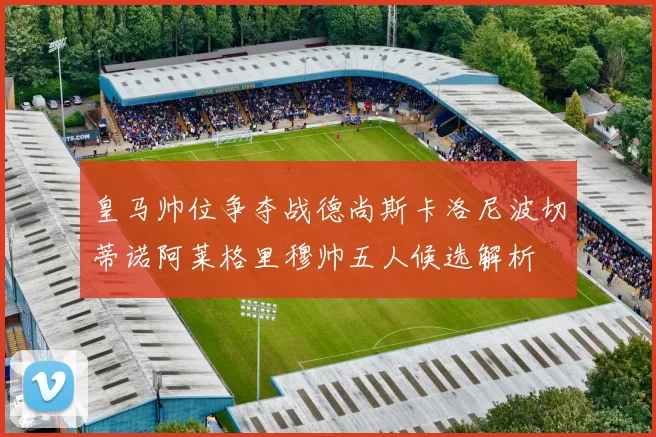 皇马帅位争夺战德尚斯卡洛尼波切蒂诺阿莱格里穆帅五人候选解析