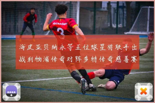 海皮亚贝纳永等五位球星将联手出战利物浦传奇对阵多特传奇慈善赛