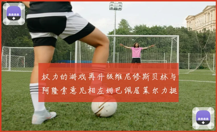 权力的游戏再升级维尼修斯贝林与阿隆索意见相左姆巴佩居莱尔力挺新势力