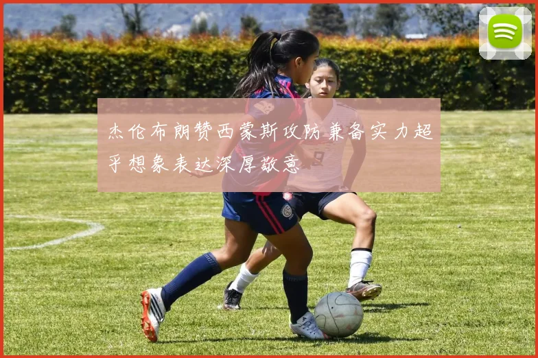 杰伦布朗赞西蒙斯攻防兼备实力超乎想象表达深厚敬意