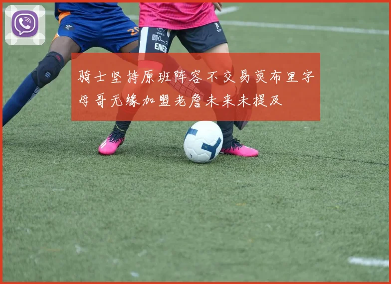 骑士坚持原班阵容不交易莫布里字母哥无缘加盟老詹未来未提及
