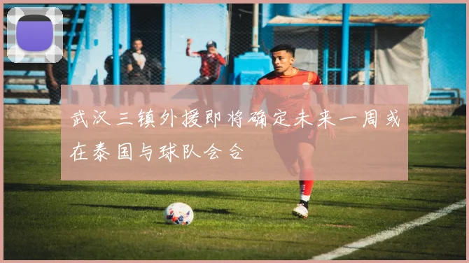 武汉三镇外援即将确定未来一周或在泰国与球队会合