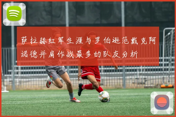 萨拉赫红军生涯与罗伯逊范戴克阿诺德并肩作战最多的队友分析
