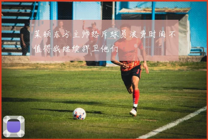 莱顿东方主帅怒斥球员浪费时间不值得我继续捍卫他们