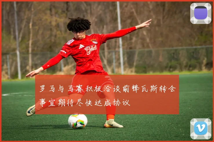罗马与马赛积极洽谈前锋瓦斯转会事宜期待尽快达成协议