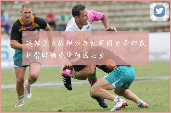 英超焦点战维拉与红军同分争四森林暂时领先降级区七分