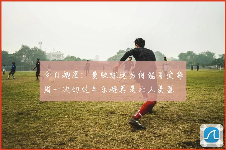 今日趣图：曼联球迷为何能享受每周一次的过年乐趣真是让人羡慕