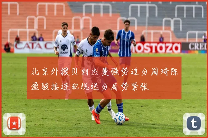 北京外援贝利杰曼强势追分周琦陈盈骏接连犯规送分局势紧张