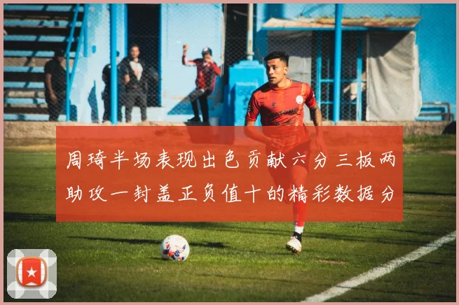 周琦半场表现出色贡献六分三板两助攻一封盖正负值十的精彩数据分析