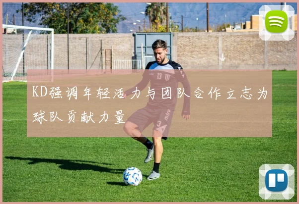 KD强调年轻活力与团队合作立志为球队贡献力量