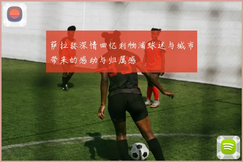 萨拉赫深情回忆利物浦球迷与城市带来的感动与归属感